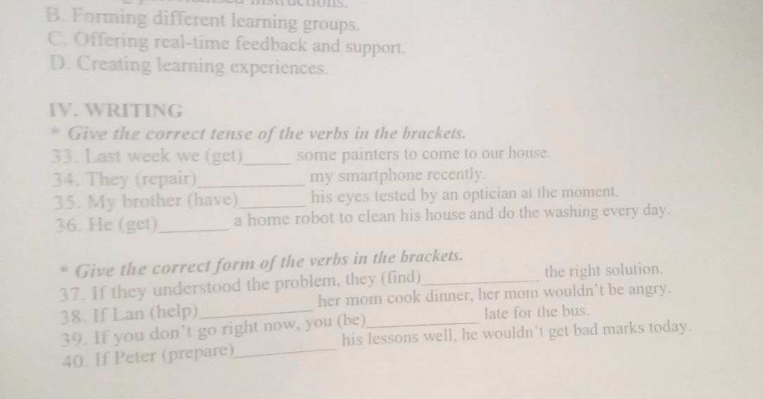 B. Forming different learning groups.
C. Offering real-time feedback and support.
D. Creating learning experiences.
IV. WRITING
* Give the correct tense of the verbs in the brackets.
33. Last week we (get)_ some painters to come to our house.
34. They (repair)_ my smartphone recently.
35. My brother (have)_ his eyes tested by an optician at the moment.
36. He (get)_ a home robot to clean his house and do the washing every day.
* Give the correct form of the verbs in the brackets.
37. If they understood the problem, they (find)_ the right solution.
her mom cook dinner, her mom wouldn’t be angry.
38. If Lan (help)_ _late for the bus.
39. If you don’t go right now, you (be)
his lessons well, he wouldn’t get bad marks today.
40. If Peter (prepare)_