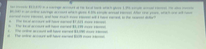 fan invesl $9,970 in a savings account at his local bank which gives 1.9% simple annual interest. He also invests
$9,930 in an online savings account which gives 4.5%% simple annual interest. After nine years, which one will have
earned more intrrart, and how much more interest will it have earned, to the nearest dollar?
s The los at as count will have eamed $7,523 more interest.
6 The local account will have earned $3,199 more interest.
e. The online account will have earned $3,090 more interest.
d. The online account will have earned $109 more interest.