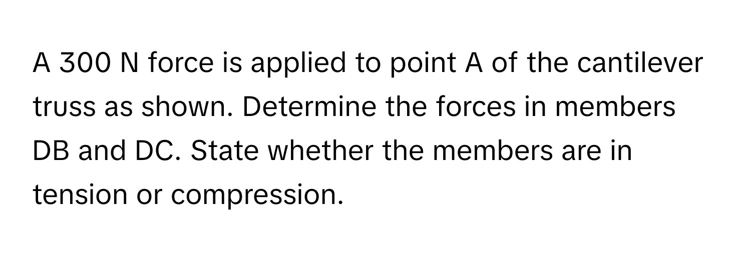 A 300 N force is applied to point A of the cantilever truss as shown. Determine the forces in members DB and DC. State whether the members are in tension or compression.