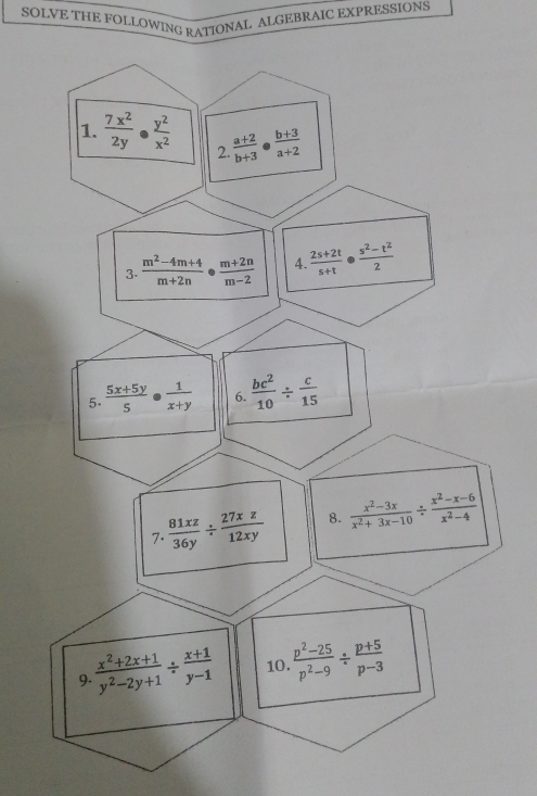 SOLVE THE FOLLOWING RATIONAL ALGEBRAIC EXPRESSIONS 
1.  7x^2/2y ·  y^2/x^2  2.  (a+2)/b+3  b (b+3)/a+2 
3.  (m^2-4m+4)/m+2n ·  (m+2n)/m-2  4.  (2s+2t)/s+t   (s^2-t^2)/2 
5.  (5x+5y)/5 ·  1/x+y  6.  bc^2/10 /  c/15 
7.  81xz/36y /  27xz/12xy  8.  (x^2-3x)/x^2+3x-10 /  (x^2-x-6)/x^2-4 
9.  (x^2+2x+1)/y^2-2y+1 /  (x+1)/y-1  10.  (p^2-25)/p^2-9 /  (p+5)/p-3 