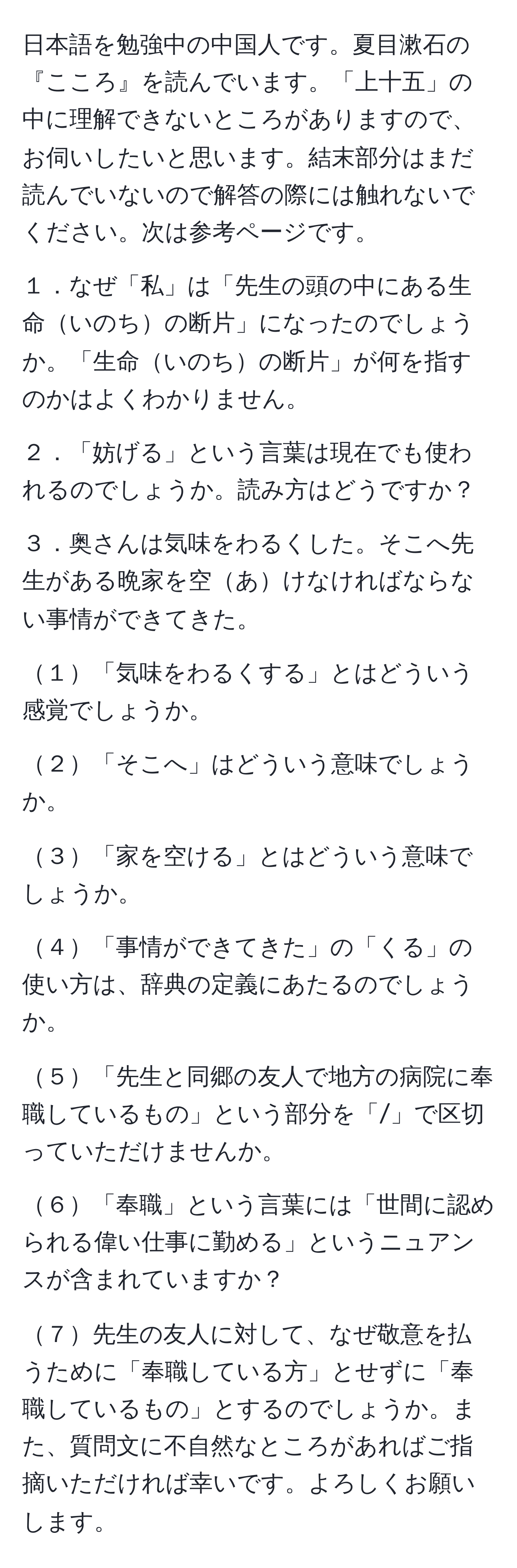 日本語を勉強中の中国人です。夏目漱石の『こころ』を読んでいます。「上十五」の中に理解できないところがありますので、お伺いしたいと思います。結末部分はまだ読んでいないので解答の際には触れないでください。次は参考ページです。 

１．なぜ「私」は「先生の頭の中にある生命いのちの断片」になったのでしょうか。「生命いのちの断片」が何を指すのかはよくわかりません。 

２．「妨げる」という言葉は現在でも使われるのでしょうか。読み方はどうですか？ 

３．奥さんは気味をわるくした。そこへ先生がある晩家を空あけなければならない事情ができてきた。 

１「気味をわるくする」とはどういう感覚でしょうか。 

２「そこへ」はどういう意味でしょうか。 

３「家を空ける」とはどういう意味でしょうか。 

４「事情ができてきた」の「くる」の使い方は、辞典の定義にあたるのでしょうか。 

５「先生と同郷の友人で地方の病院に奉職しているもの」という部分を「/」で区切っていただけませんか。 

６「奉職」という言葉には「世間に認められる偉い仕事に勤める」というニュアンスが含まれていますか？ 

７先生の友人に対して、なぜ敬意を払うために「奉職している方」とせずに「奉職しているもの」とするのでしょうか。また、質問文に不自然なところがあればご指摘いただければ幸いです。よろしくお願いします。