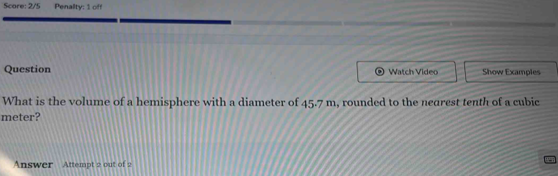 Score: 2/5 Penalty: 1 off 
Question Watch Video Show Examples 
What is the volume of a hemisphere with a diameter of 45.7 m, rounded to the nearest tenth of a cubic
meter? 
Answer Attempt 2 out of 2