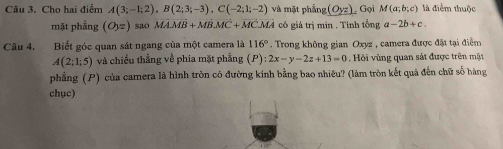 Cho hai điểm A(3;-1;2), B(2;3;-3), C(-2;1;-2) và mặt phẳng (Oyz) Gọi M(a;b;c) là điểm thuộc 
mặt phẳng (Oyz) sao vector MA. vector MB+vector MB. vector MC+vector MC. vector MA có giá trị min. Tính tổng a-2b+c. 
Câu 4. Biết góc quan sát ngang của một camera là 116°. Trong không gian Oxyz , camera được đặt tại điểm
A(2;1;5) và chiếu thẳng về phía mặt phẳng (P): 2x-y-2z+13=0 Hỏi vùng quan sát được trên mặt 
phẳng (P) của camera là hình tròn có đường kính bằng bao nhiêu? (làm tròn kết quả đến chữ số hàng 
chục)