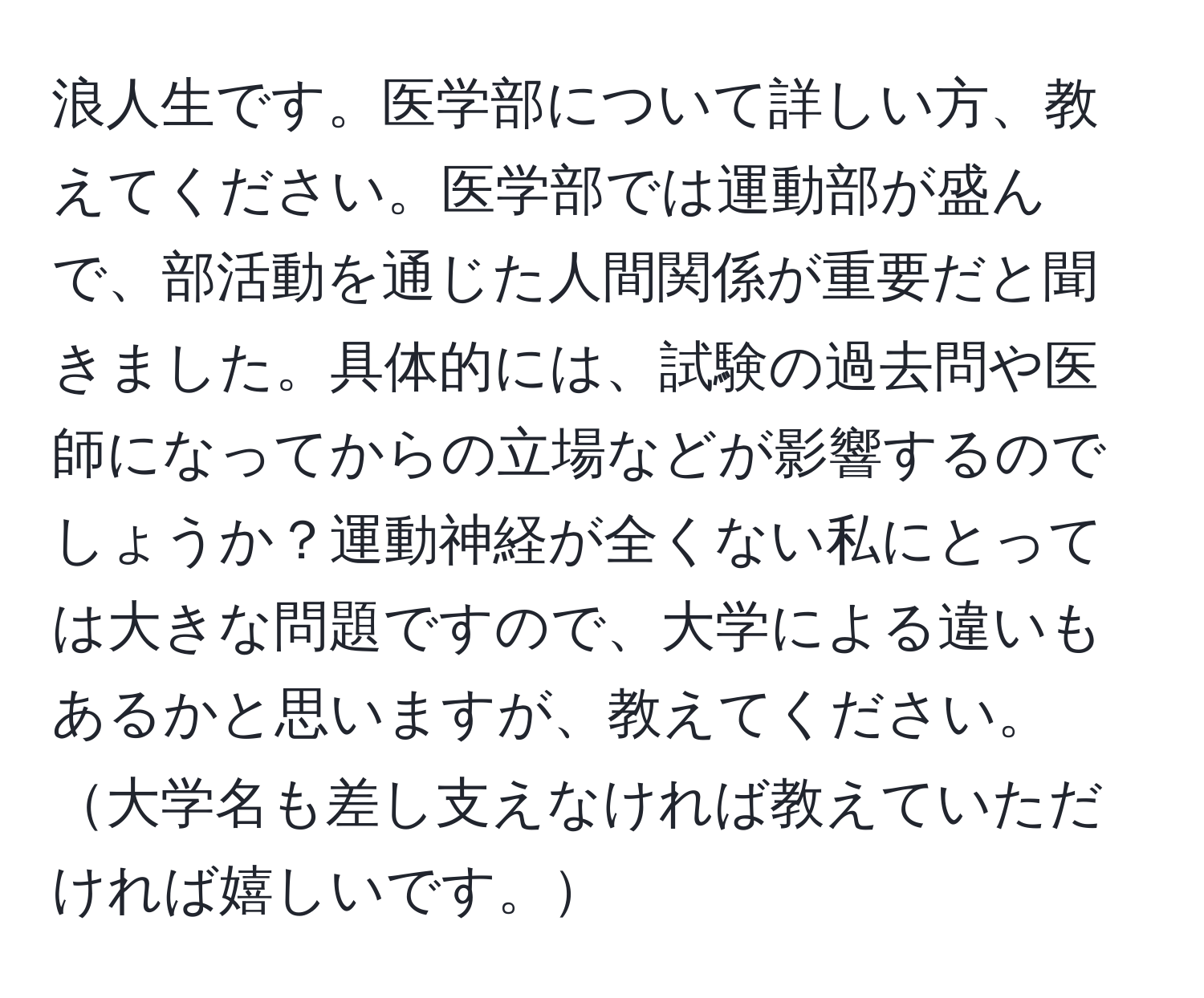 浪人生です。医学部について詳しい方、教えてください。医学部では運動部が盛んで、部活動を通じた人間関係が重要だと聞きました。具体的には、試験の過去問や医師になってからの立場などが影響するのでしょうか？運動神経が全くない私にとっては大きな問題ですので、大学による違いもあるかと思いますが、教えてください。大学名も差し支えなければ教えていただければ嬉しいです。