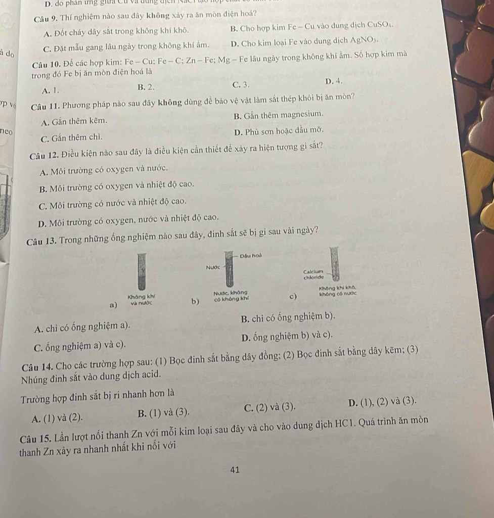 phân tng gia Ct  và đung  địcn   N a 
Câu 9. Thí nghiệm nào sau đây không xảy ra ăn mòn điện hoá?
A. Đốt cháy dây sắt trong không khí khô. B. Cho hợp kim Fe - Cu vào dung dịch CuSO₄.
à do
C. Đặt mẫu gang lâu ngày trong không khí ẩm. D. Cho kim loại Fe vào dung dịch AgNO₃.
Câu 10. Để các hợp kim: Fe - Cu; Fe - C; Zn - Fe; Mg - Fe lâu ngày trong không khí ẩm. Số hợp kim mà
trong đó Fe bị ăn mòn điện hoá là
A. 1. B. 2. C. 3.
D. 4.
v p và Câu 11. Phương pháp nào sau đây không dùng để bảo vệ vật làm sắt thép khỏi bị ăn mòn?
A. Gắn thêm kẽm. B. Gắn thêm magnesium.
neo D. Phủ sơn hoặc dầu mỡ.
C. Gắn thêm chì.
Câu 12. Điều kiện nào sau đây là điều kiện cần thiết để xảy ra hiện tượng gi sắt?
A. Môi trường có oxygen và nước.
B. Môi trường có oxygen và nhiệt độ cao.
C. Môi trường có nước và nhiệt độ cao.
D. Môi trường có oxygen, nước và nhiệt độ cao.
Câu 13. Trong những ống nghiệm nào sau đây, đinh sắt sẽ bị gỉ sau vài ngày?
Dầu hoà
Nước Calcium
chloride
Không khí Nước không Không khi khô,
a) và nước b) có không khí c) không có nước
A. chỉ có ổng nghiệm a). B. chi có ống nghiệm b).
C. ống nghiệm a) và c). D. ống nghiệm b) và c).
Câu 14. Cho các trường hợp sau: (1) Bọc đinh sắt bằng dây đồng; (2) Bọc đinh sắt bằng dây kẽm; (3)
Nhúng đinh sắt vào dung dịch acid.
Trường hợp đinh sắt bị ri nhanh hơn là
A. (1) và (2). B. (1) và (3). C. (2) và (3). D. (1), (2) và (3).
Câu 15. Lần lượt nối thanh Zn với mỗi kim loại sau đây và cho vào dung dịch HC1. Quá trình ăn mòn
thanh Zn xảy ra nhanh nhất khi nối với
41