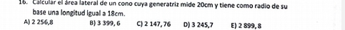 Calcular el área lateral de un cono cuya generatriz mide 20cm y tiene como radio de su
base una longitud igual a 18cm.
A) 2 256,8 B) 3 399, 6 C) 2 147, 76 D) 3 245,7 E) 2 899, 8