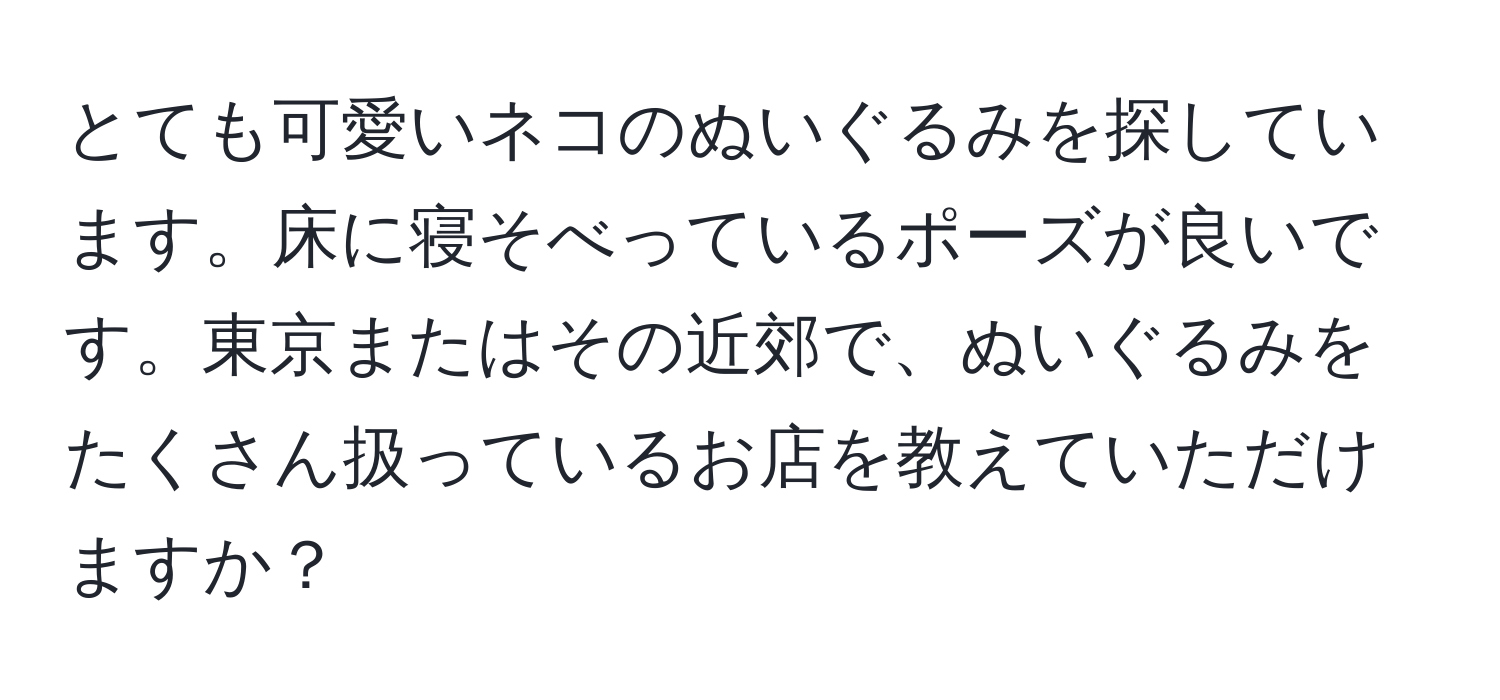 とても可愛いネコのぬいぐるみを探しています。床に寝そべっているポーズが良いです。東京またはその近郊で、ぬいぐるみをたくさん扱っているお店を教えていただけますか？