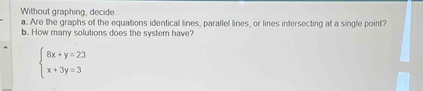 Without graphing, decide 
a. Are the graphs of the equations identical lines, parallel lines, or lines intersecting at a single point? 
b. How many solutions does the system have?
beginarrayl 8x+y=23 x+3y=3endarray.