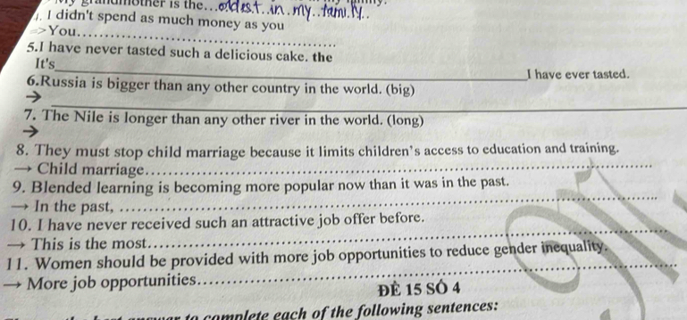 didn't spend as much money as you 
-> You_ 
5.I have never tasted such a delicious cake. the 
_ 
It's 
I have ever tasted. 
6.Russia is bigger than any other country in the world. (big) 
_ 
_ 
7. The Nile is longer than any other river in the world. (long) 
8. They must stop child marriage because it limits children’s access to education and training. 
Child marriage._ 
_ 
_ 
9. Blended learning is becoming more popular now than it was in the past. 
→ In the past, 
_ 
_ 
10. I have never received such an attractive job offer before. 
→ This is the most 
_ 
11. Women should be provided with more job opportunities to reduce gender inequality. 
→ More job opportunities 
đè 15 SÓ 4
to complete each of the following sentences: