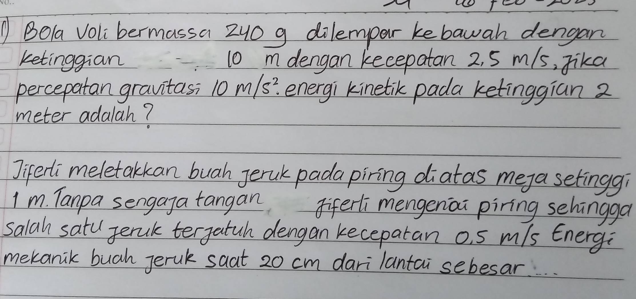 ① Bola Voli bermassa 240 g dilempar ke bawah dengan 
ketinggian 10 m dengan keeepatan 2, 5 m/s, Jika 
percepatan gravitas; 10m/s^2. energi kinetik pada ketinggian 2
meter adalah? 
Jiferli meletakkan buah Jeruk pada piring diatas meya setingg? 
I m. Tanpa sengaga tangan Fiferli mengenai piring sehingga 
salah satu Jerak tergatuh dengan keceparan o s m/s Energ: 
mekanik bugh Jerak saat 20 cm dari lantai sebesar