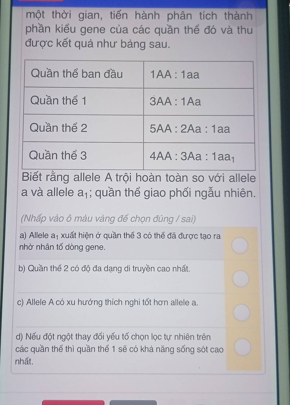 một thời gian, tiến hành phân tích thành
phần kiểu gene của các quần thể đó và thu
được kết quả như bảng sau.
Biết rằng allele A trội hoàn toàn so với allele
a và allele a_1; quần thể giao phối ngẫu nhiên.
(Nhấp vào ô màu vàng để chọn đúng / sai)
a) Allele a_1 * xuất hiện ở quần thể 3 có thể đã được tạo ra
nhờ nhân tố dòng gene.
b) Quần thể 2 có độ đa dạng di truyền cao nhất.
c) Allele A có xu hướng thích nghi tốt hơn allele a.
d) Nếu đột ngột thay đổi yếu tố chọn lọc tự nhiên trên
các quần thể thì quần thể 1 sẽ có khả năng sống sót cao
nhất.