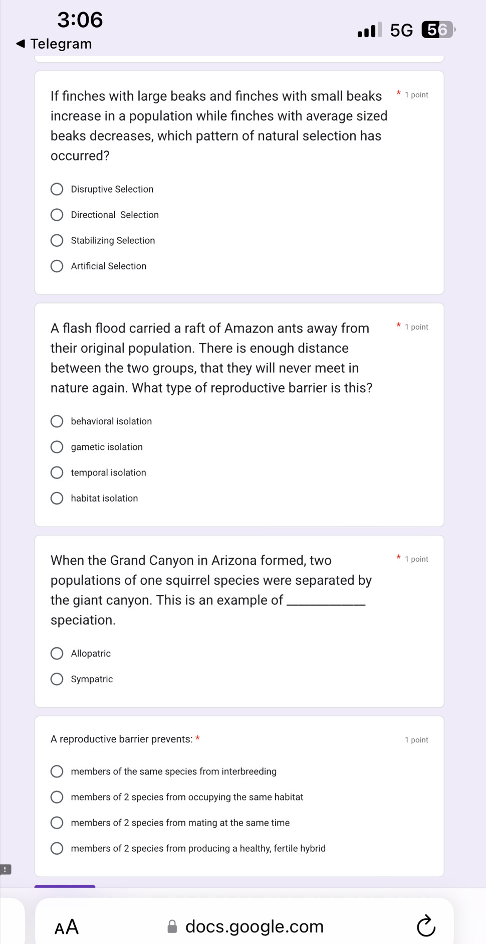 3:06 
5G 6
Telegram
If finches with large beaks and finches with small beaks 1 point
increase in a population while finches with average sized
beaks decreases, which pattern of natural selection has
occurred?
Disruptive Selection
Directional Selection
Stabilizing Selection
Artificial Selection
A flash flood carried a raft of Amazon ants away from 1 point
their original population. There is enough distance
between the two groups, that they will never meet in
nature again. What type of reproductive barrier is this?
behavioral isolation
gametic isolation
temporal isolation
habitat isolation
When the Grand Canyon in Arizona formed, two 1 point
populations of one squirrel species were separated by
the giant canyon. This is an example of_
speciation.
Allopatric
Sympatric
A reproductive barrier prevents: * 1 point
members of the same species from interbreeding
members of 2 species from occupying the same habitat
members of 2 species from mating at the same time
members of 2 species from producing a healthy, fertile hybrid
AA docs.google.com