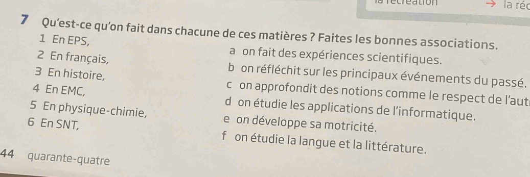 la réc
7 Qu’est-ce qu’on fait dans chacune de ces matières ? Faites les bonnes associations.
1 En EPS, a on fait des expériences scientifiques.
2 En français, b on réfléchit sur les principaux événements du passé.
3 En histoire, c on approfondit des notions comme le respect de l’aut
4 En EMC, d on étudie les applications de l’informatique.
5 En physique-chimie, e on développe sa motricité.
6 En SNT, f on étudie la langue et la littérature.
44 quarante-quatre