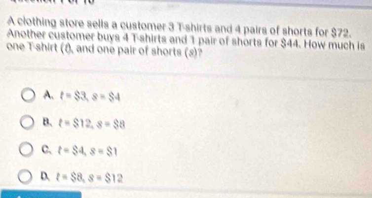 A clothing store sells a customer 3 T-shirts and 4 pairs of shorts for $72.
Another customer buys 4 T-shirts and 1 pair of shorts for $44. How much is
one Tshirt (1), and one pair of shorts (s)?
A. t=$3, s=$4
B. t=$12, s=$8
C. t=$4, s=$1
D. t=$8, s=$12