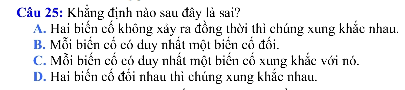 Khẳng định nào sau đây là sai?
A. Hai biến cố không xảy ra đồng thời thì chúng xung khắc nhau.
B. Mỗi biến cố có duy nhất một biến cố đối.
C. Mỗi biến cố có duy nhất một biến cố xung khắc với nó.
D. Hai biến cố đối nhau thì chúng xung khắc nhau.