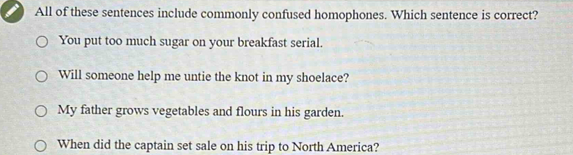 All of these sentences include commonly confused homophones. Which sentence is correct?
You put too much sugar on your breakfast serial.
Will someone help me untie the knot in my shoelace?
My father grows vegetables and flours in his garden.
When did the captain set sale on his trip to North America?