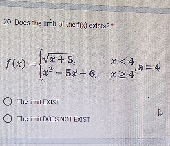 Does the limit of the f(x) exists? *
f(x)=beginarrayl sqrt(x+5),x<4 x^2-5x+6,x≥ 4endarray. , a=4
The limit EXIST
The limit DOES NOT EXIST