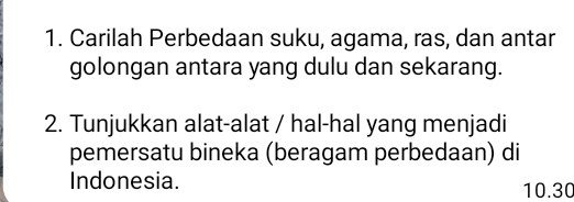 Carilah Perbedaan suku, agama, ras, dan antar 
golongan antara yang dulu dan sekarang. 
2. Tunjukkan alat-alat / hal-hal yang menjadi 
pemersatu bineka (beragam perbedaan) di 
Indonesia. 10.30