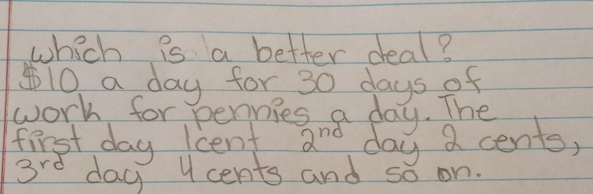 which is a better deal? 
④ 10 a day for 30 days of 
work for pennies a day. The 
first day lcent 2^(nd) day a cents,
3rd day 4 cents and so on.