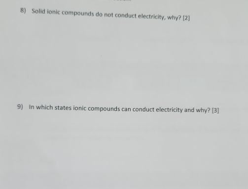 Solid ionic compounds do not conduct electricity, why? [2] 
9) In which states ionic compounds can conduct electricity and why? [3]