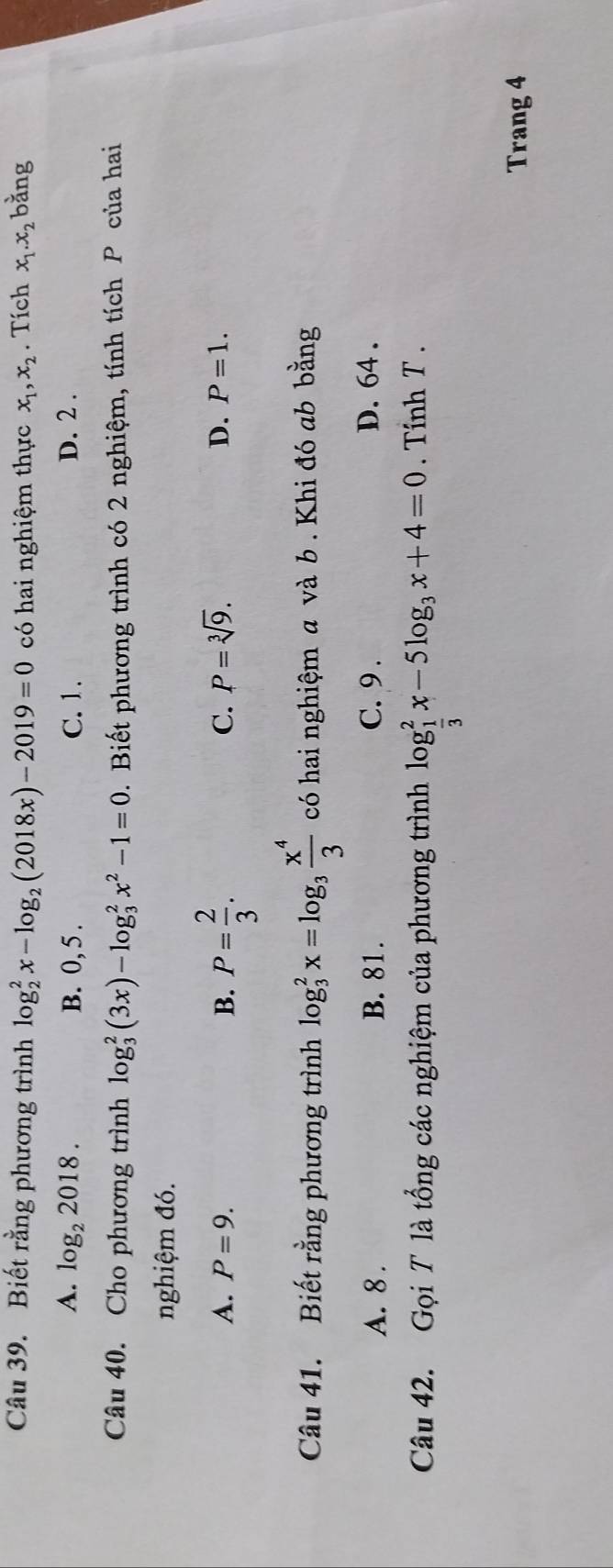 Biết rằng phương trình log _2^(2x-log _2)(2018x)-2019=0 có hai nghiệm thực x_1, x_2. Tích x_1. x_2 bằng
A. log _22018. B. 0, 5. C. 1. D. 2.
Câu 40. Cho phương trình log _3^(2(3x)-log _3^2x^2)-1=0 2. Biết phương trình có 2 nghiệm, tính tích P của hai
nghiệm đó.
A. P=9. B. P= 2/3 .
C. P=sqrt[3](9). D. P=1. 
Câu 41. Biết rằng phương trình log _3^(2x=log _3) x^4/3  có hai nghiệm a và b . Khi đó ab bằng
A. 8. B. 81. C. 9. D. 64.
Câu 42. Gọi T là tổng các nghiệm của phương trình log _ 1/3 ^2x-5log _3x+4=0 Tính T .
Trang 4