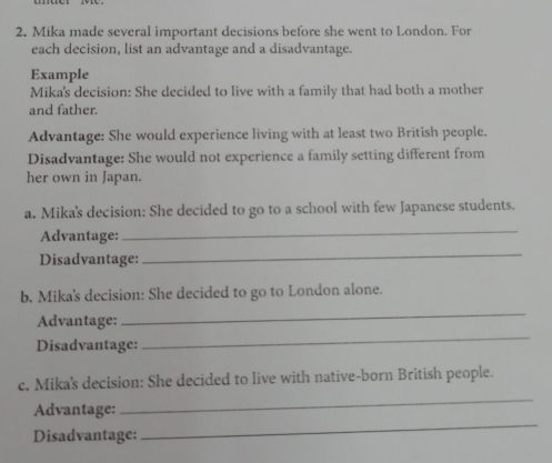 Mika made several important decisions before she went to London. For 
each decision, list an advantage and a disadvantage. 
Example 
Mika's decision: She decided to live with a family that had both a mother 
and father. 
Advantage: She would experience living with at least two British people. 
Disadvantage: She would not experience a family setting different from 
her own in Japan. 
a. Mika's decision: She decided to go to a school with few Japanese students. 
Advantage: 
_ 
Disadvantage: 
_ 
b. Mika's decision: She decided to go to London alone. 
_ 
Advantage: 
_ 
Disadvantage: 
c. Mika's decision: She decided to live with native-born British people. 
_ 
Advantage: 
_ 
Disadvantage: