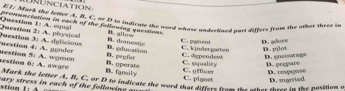 NUNCIATION:
E1: Mark the letter A, B, C, or D to indicate the word whose underlined part differs from the other three in
pronunciation in each of the following questions.
Question 1:A . equal B. allow
Question 2:A . physical B. domestic
C. patient D. adore
Question 3:A . delicious B. education C. kindergarten
D. pilot
uestion 4:A . gender B. prefer C. dependent
D. encourage
uestion 5:A . women B. operate C. equality
D. prepare
estion 6:A . aware B. family
C. officer D. response
C. planet D. married
Mark the letter A, B, C, or D to indicate the word that differs from the other three in the position o
ary stress in each of the following a 
tio 1