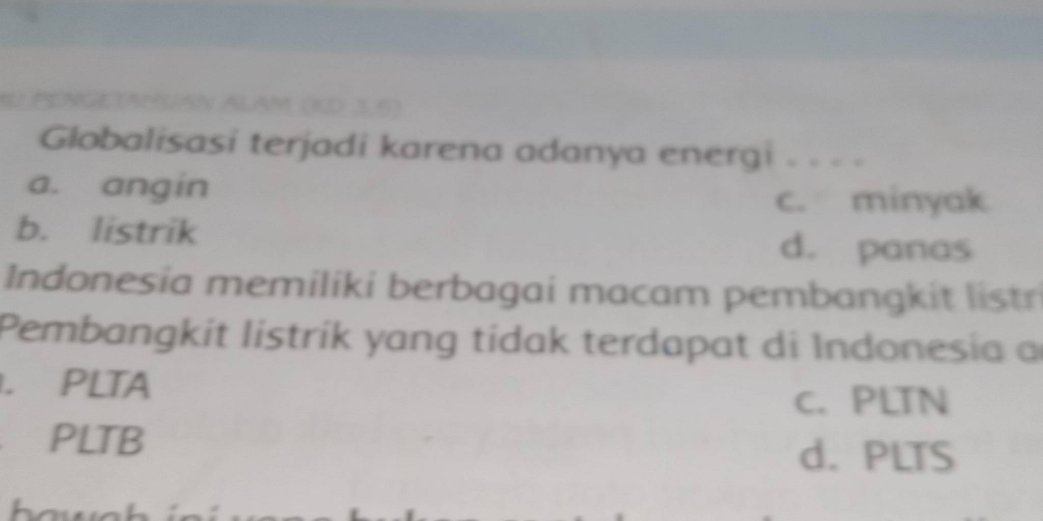 (KD 3,6)
Globalisasi terjadi karena adanya energi . . . =
a. angin
c. minyak
b. listrik
d. panas
Indonesia memiliki berbagai macam pembangkit listr
Pembangkit listrik yang tidak terdapat di Indonesia a. PLTA
c. PLTN
₹PLTB
d. PLTS