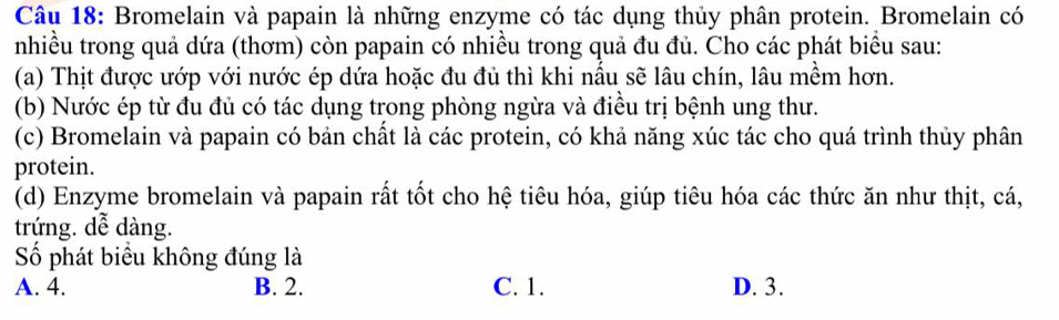 Bromelain và papain là những enzyme có tác dụng thủy phân protein. Bromelain có
nhiều trong quả dứa (thơm) còn papain có nhiều trong quả đu đủ. Cho các phát biểu sau:
(a) Thịt được ướp với nước ép dứa hoặc đu đủ thì khi nấu sẽ lâu chín, lâu mềm hơn.
(b) Nước ép từ đu đủ có tác dụng trong phòng ngừa và điều trị bệnh ung thư.
(c) Bromelain và papain có bản chất là các protein, có khả năng xúc tác cho quá trình thủy phân
protein.
(d) Enzyme bromelain và papain rất tốt cho hệ tiêu hóa, giúp tiêu hóa các thức ăn như thịt, cá,
trứng. dễ dàng.
ố phát biểu không đúng là
A. 4. B. 2. C. 1. D. 3.