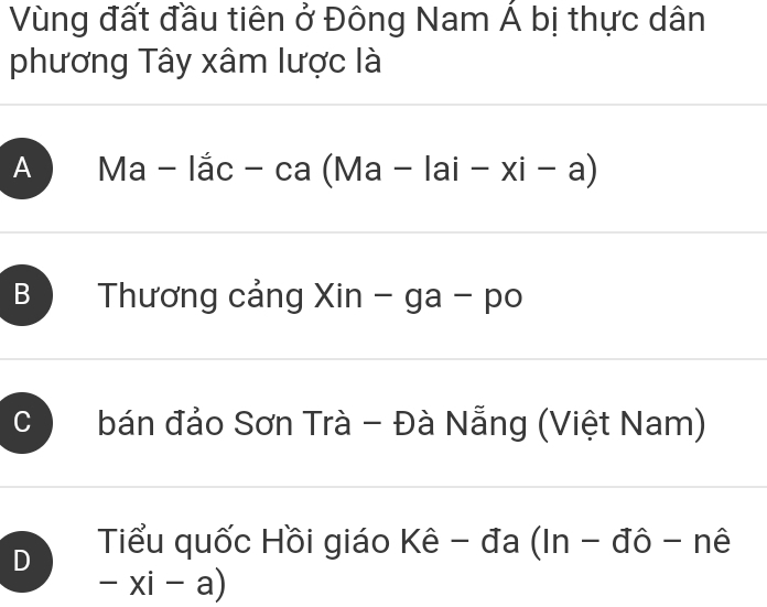 Vùng đất đầu tiên ở Đông Nam Á bị thực dân
phương Tây xâm lược là
A Ma - lắc - ca (Ma - 1 ai-xi-a)
B ) Thương cảng Xin - ga - po
C bán đảo Sơn Trà - Đà Nẵng (Việt Nam)
D Tiểu quốc Hồi giáo Kê - đa (In - đô - nê
-xi-a)