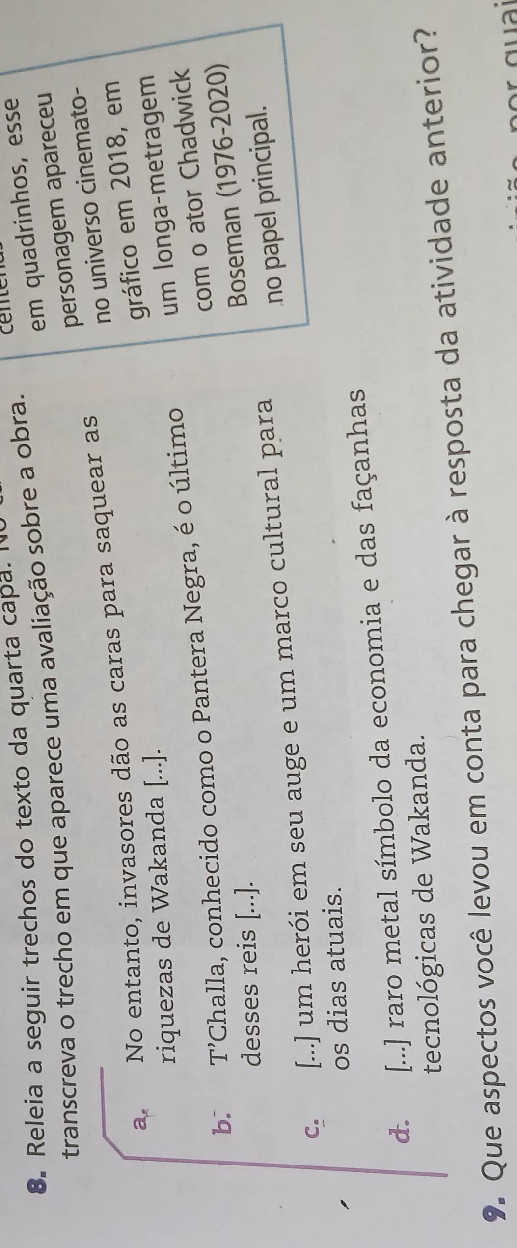 em quadrinhos, esse
8. Releia a seguir trechos do texto da quarta capa. N
transcreva o trecho em que aparece uma avaliação sobre a obra.
personagem apareceu
a. No entanto, invasores dão as caras para saquear as
no universo cinemato-
gráfico em 2018, em
riquezas de Wakanda [...].
um longa-metragem
com o ator Chadwick
b. T’Challa, conhecido como o Pantera Negra, é o último
desses reis [...].
Boseman (1976-2020)
C. [...] um herói em seu auge e um marco cultural para
no papel principal.
os dias atuais.
d. [...] raro metal símbolo da economia e das façanhas
tecnológicas de Wakanda.
9. Que aspectos você levou em conta para chegar à resposta da atividade anterior?
r g u i