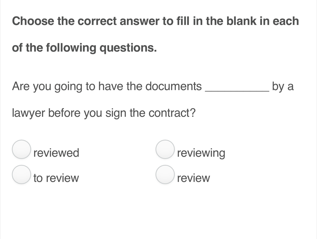 Choose the correct answer to fill in the blank in each
of the following questions.
Are you going to have the documents _by a
lawyer before you sign the contract?
reviewed reviewing
to review review