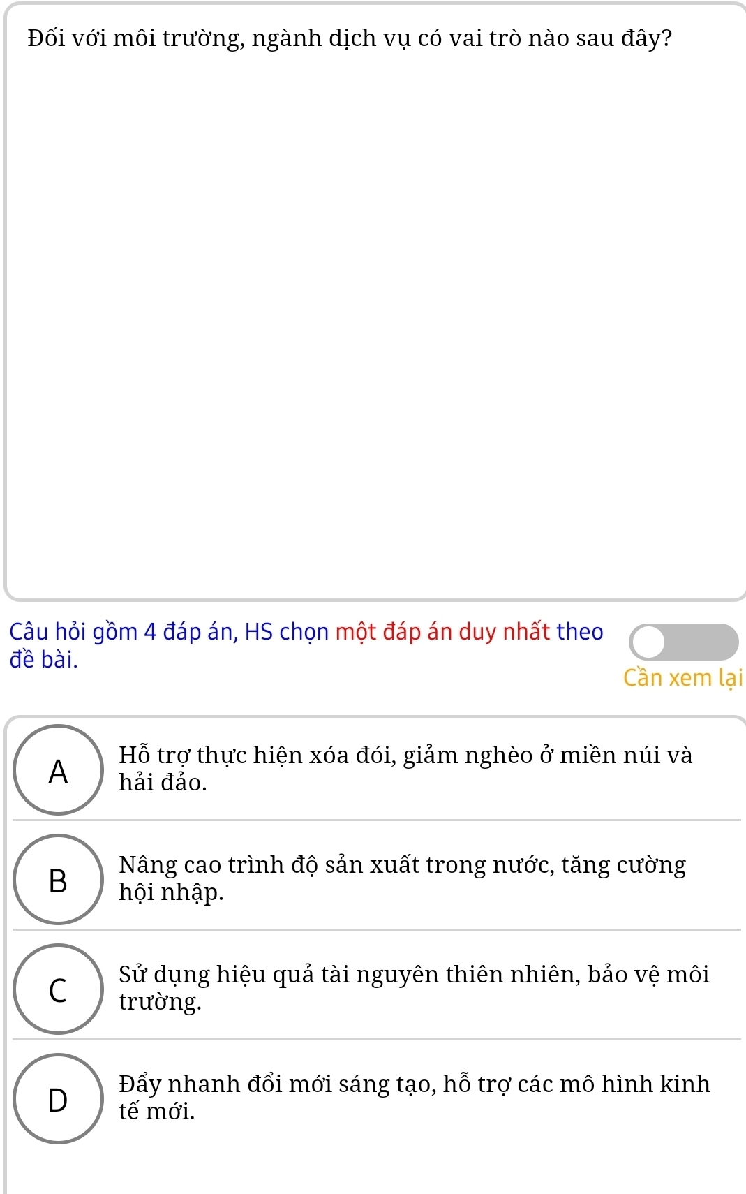 Đối với môi trường, ngành dịch vụ có vai trò nào sau đây?
Câu hỏi gồm 4 đáp án, HS chọn một đáp án duy nhất theo
đề bài.
Cần xem lại
Hỗ trợ thực hiện xóa đói, giảm nghèo ở miền núi và
A hải đảo.
Nâng cao trình độ sản xuất trong nước, tăng cường
B hội nhập.
Sử dụng hiệu quả tài nguyên thiên nhiên, bảo vệ môi
C trường.
Đẩy nhanh đổi mới sáng tạo, hỗ trợ các mô hình kinh
D tế mới.