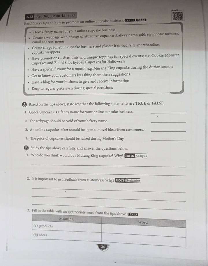 A u d i o 
INE Reading (Non-Linear)
Read Lizzy's tips on how to promote an online cupcake business. USARD (SAR)
Have a fancy name for your online cupcake business
Create a webpage with photos of attractive cupcakes, bakery name, address, phone number,
email address, menu
Create a logo for your cupcake business and plaster it to your site, merchandise,
cupcake wrappers
Have promotions - discounts and unique toppings for special events; e.g. Cookie Monster
Cupcakes and Blood Shot Eyeball Cupcakes for Halloween
Have a special flavour for a month; e.g. Musang King cupcake during the durian season
Get to know your customers by asking them their suggestions
Have a blog for your business to give and receive information
Keep to regular price even during special occasions
A Based on the tips above, state whether the following statements are TRUE or FALSE.
1. Good Cupcakes is a fancy name for your online cupcake business._
2. The webpage should be void of your bakery name.
_
3. An online cupcake baker should be open to novel ideas from customers._
4. The price of cupcakes should be raised during Mother’s Day._
B Study the tips above carefully, and answer the questions below.
1. Who do you think would buy Musang King cupcake? Why? HOTS Analysis
_
_
2. Is it important to get feedback from customers? Why? HOTS Evaluation
_
_
_
3, Fill in the table with