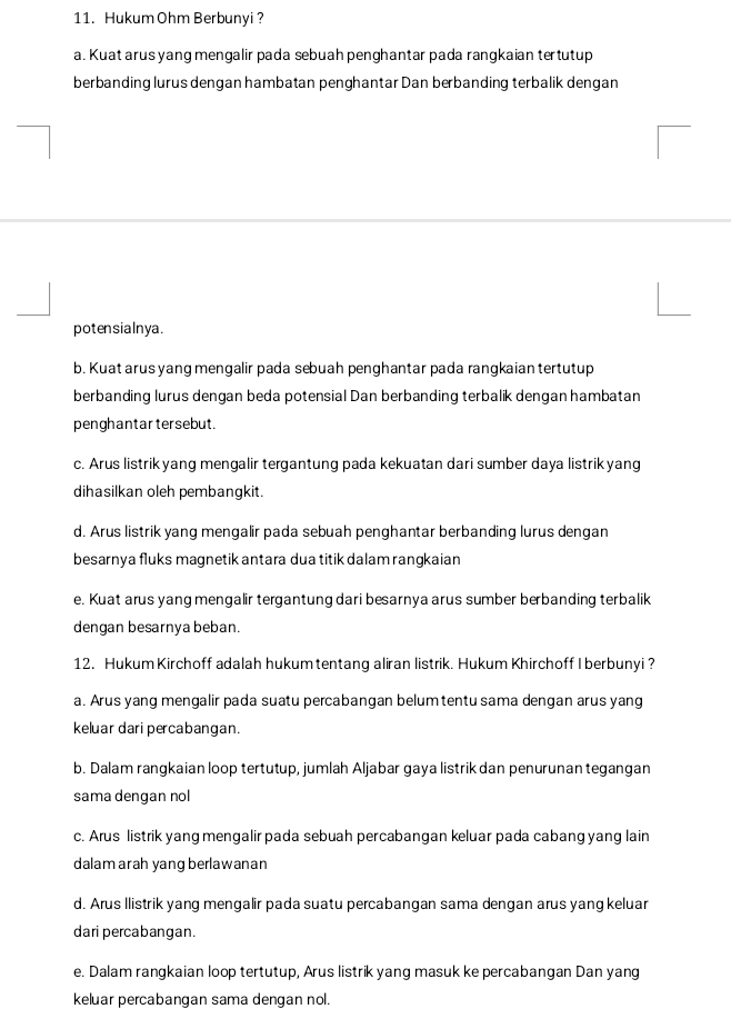 Hukum Ohm Berbunyi ?
a. Kuat arus yang mengalir pada sebuah penghantar pada rangkaian tertutup
berbanding lurus dengan hambatan penghantar Dan berbanding terbalik dengan
potensialnya.
b. Kuat arus yang mengalir pada sebuah penghantar pada rangkaian tertutup
berbanding lurus dengan beda potensial Dan berbanding terbalik dengan hambatan
penghantar tersebut.
c. Arus listrikyang mengalir tergantung pada kekuatan dari sumber daya listrikyang
dihasilkan oleh pembangkit.
d. Arus listrik yang mengalir pada sebuah penghantar berbanding lurus dengan
besarnya fluks magnetik antara dua titik dalam rangkaian
e. Kuat arus yang mengalir tergantung dari besarnya arus sumber berbanding terbalik
dengan besarnya beban.
12. Hukum Kirchoff adalah hukumtentang aliran listrik. Hukum Khirchoff I berbunyi ?
a. Arus yang mengalir pada suatu percabangan belum tentu sama dengan arus yang
keluar dari percabangan.
b. Dalam rangkaian loop tertutup, jumlah Aljabar gaya listrik dan penurunan tegangan
sama dengan nol
c. Arus listrik yang mengalir pada sebuah percabangan keluar pada cabang yang lain
dalam arah yang berlawanan
d. Arus llistrik yang mengalir pada suatu percabangan sama dengan arus yang keluar
dari percabangan.
e. Dalam rangkaian loop tertutup, Arus listrik yang masuk ke percabangan Dan yang
keluar percabangan sama dengan nol.