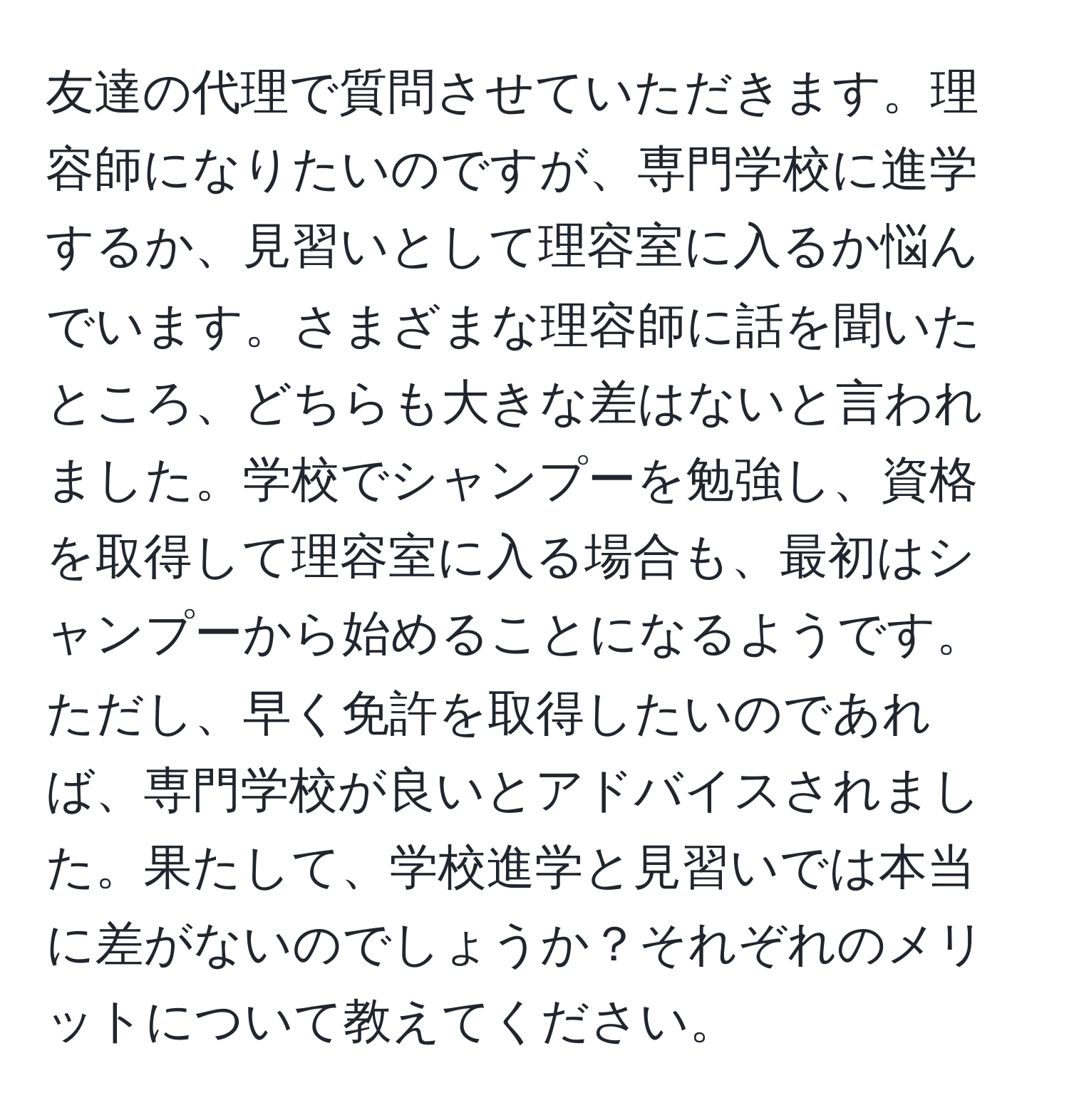 友達の代理で質問させていただきます。理容師になりたいのですが、専門学校に進学するか、見習いとして理容室に入るか悩んでいます。さまざまな理容師に話を聞いたところ、どちらも大きな差はないと言われました。学校でシャンプーを勉強し、資格を取得して理容室に入る場合も、最初はシャンプーから始めることになるようです。ただし、早く免許を取得したいのであれば、専門学校が良いとアドバイスされました。果たして、学校進学と見習いでは本当に差がないのでしょうか？それぞれのメリットについて教えてください。