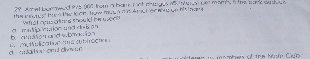 Arnel borrowed 75 000 from a bank that charges 6% interest per month. If the bank deducts
the interest from the loan, how much did Arnel receive on his loan?
What operations should be used?
a. multiplication and division
b. addition and subtraction
c. multiplication and subtraction
d. addition and division
irtored as members of the Math Club.