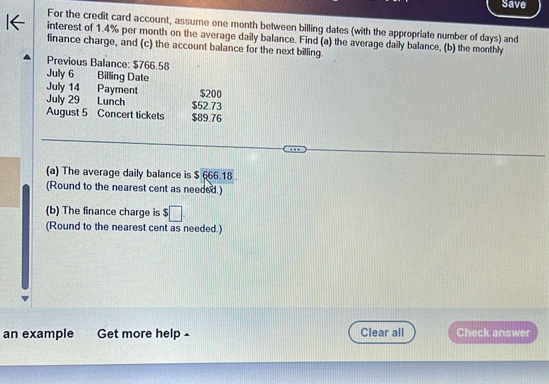 Save 
For the credit card account, assume one month between billing dates (with the appropriate number of days) and 
interest of 1.4% per month on the average daily balance. Find (a) the average daily balance, (b) the monthly 
finance charge, and (c) the account balance for the next billing. 
Previous Balance: $766.58
July 6 Billing Date 
July 14 Payment $200
July 29 Lunch $52.73
August 5 Concert tickets $89.76
(a) The average daily balance is $ 666.18. 
(Round to the nearest cent as needed.) 
(b) The finance charge is $□. 
(Round to the nearest cent as needed.) 
an example Get more help £ Clear all Check answer