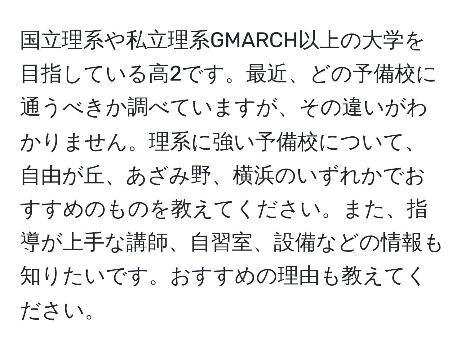 国立理系や私立理系GMARCH以上の大学を目指している高2です。最近、どの予備校に通うべきか調べていますが、その違いがわかりません。理系に強い予備校について、自由が丘、あざみ野、横浜のいずれかでおすすめのものを教えてください。また、指導が上手な講師、自習室、設備などの情報も知りたいです。おすすめの理由も教えてください。