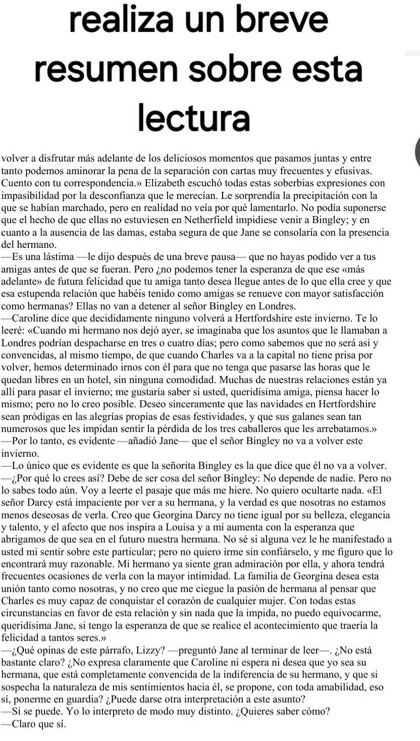 realiza un breve
resumen sobre esta
lectura
volver a disfrutar más adelante de los deliciosos momentos que pasamos juntas y entre
tanto podemos aminorar la pena de la separación con cartas muy frecuentes y efusivas.
Cuento con tu correspondencia.» Elizabeth escuchó todas estas soberbias expresiones con
impasibilidad por la desconfianza que le merecían. Le sorprendía la precipitación con la
que se habían marchado, pero en realidad no veía por qué lamentarlo. No podía suponerse
que el hecho de que ellas no estuviesen en Netherfield impidiese venir a Bingley; y en
cuanto a la ausencia de las damas, estaba segura de que Jane se consolaría con la presencia
del hermano.
—Es una lástima —le dijo después de una breve pausa— que no hayas podido ver a tus
amigas antes de que se fueran. Pero ¿no podemos tener la esperanza de que ese «más
adelante» de futura felicidad que tu amiga tanto desea llegue antes de lo que ella cree y que
esa estupenda relación que habéis tenido como amigas se renueve con mayor satisfacción
como hermanas? Ellas no van a detener al señor Bingley en Londres.
—Caroline dice que decididamente ninguno volverá a Hertfordshire este invierno. Te lo
leeré: «Cuando mi hermano nos dejó ayer, se imaginaba que los asuntos que le llamaban a
Londres podrían despacharse en tres o cuatro días; pero como sabemos que no será así y
convencidas, al mismo tiempo, de que cuando Charles va a la capital no tiene prisa por
volver, hemos determinado irnos con él para que no tenga que pasarse las horas que le
quedan libres en un hotel, sin ninguna comodidad. Muchas de nuestras relaciones están ya
allí para pasar el invierno; me gustaría saber si usted, queridísima amiga, piensa hacer lo
mismo; pero no lo creo posible. Deseo sinceramente que las navidades en Hertfordshire
sean pródigas en las alegrías propias de esas festividades, y que sus galanes sean tan
numerosos que les impidan sentir la pérdida de los tres caballeros que les arrebatamos.»
—Por lo tanto, es evidente —añadió Jane— que el señor Bingley no va a volver este
invierno.
—Lo único que es evidente es que la señorita Bingley es la que dice que él no va a volver.
—¿Por qué lo crees así? Debe de ser cosa del señor Bingley: No depende de nadie. Pero no
lo sabes todo aún. Voy a leerte el pasaje que más me hiere. No quiero ocultarte nada. «El
señor Darcy está impaciente por ver a su hermana, y la verdad es que nosotras no estamos
menos deseosas de verla. Creo que Georgina Darcy no tiene igual por su belleza, elegancia
y talento, y el afecto que nos inspira a Louisa y a mí aumenta con la esperanza que
abrigamos de que sea en el futuro nuestra hermana. No sé si alguna vez le he manifestado a
usted mi sentir sobre este particular; pero no quiero irme sin confiárselo, y me figuro que lo
encontrará muy razonable. Mi hermano ya siente gran admiración por ella, y ahora tendrá
frecuentes ocasiones de verla con la mayor intimidad. La familia de Georgina desea esta
unión tanto como nosotras, y no creo que me ciegue la pasión de hermana al pensar que
Charles es muy capaz de conquistar el corazón de cualquier mujer. Con todas estas
circunstancias en favor de esta relación y sin nada que la impida, no puedo equivocarme,
queridísima Jane, si tengo la esperanza de que se realice el acontecimiento que traería la
felicidad a tantos seres.»
—¿Qué opinas de este párrafo, Lizzy? —preguntó Jane al terminar de leer—. ¿No está
bastante claro? ¿No expresa claramente que Caroline ni espera ni desea que yo sea su
hermana, que está completamente convencida de la indiferencia de su hermano, y que si
sospecha la naturaleza de mis sentimientos hacia él, se propone, con toda amabilidad, eso
sí, ponerme en guardia? ¿Puede darse otra interpretación a este asunto?
—Sí se puede. Yo lo interpreto de modo muy distinto. ¿Quieres saber cómo?
—Claro que sí.