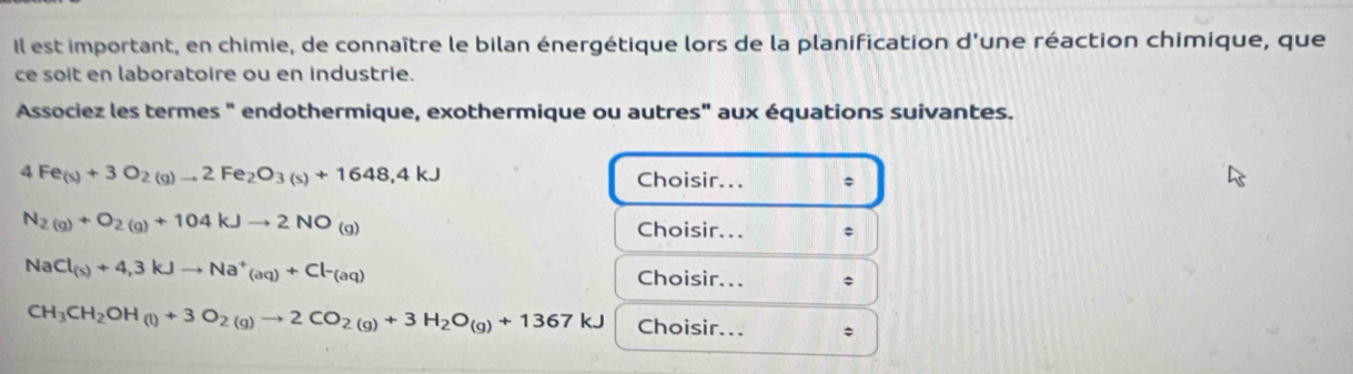 Il est important, en chimie, de connaître le bilan énergétique lors de la planification d'une réaction chimique, que 
ce soit en laboratoire ou en industrie. 
Associez les termes " endothermique, exothermique ou autres" aux équations suivantes.
4Fe_(s)+3O_2(g)to 2Fe_2O_3(s)+1648,4kJ Choisir...
N_2(g)+O_2(g)+104kJto 2NO_(g)
Choisir...
NaCl_(s)+4,3kJto Na^+_(aq)+Cl-_(aq) Choisir... ;
CH_3CH_2OH(l)+3O_2(g)to 2CO_2(g)+3H_2O_(g)+1367kJ Choisir... ;