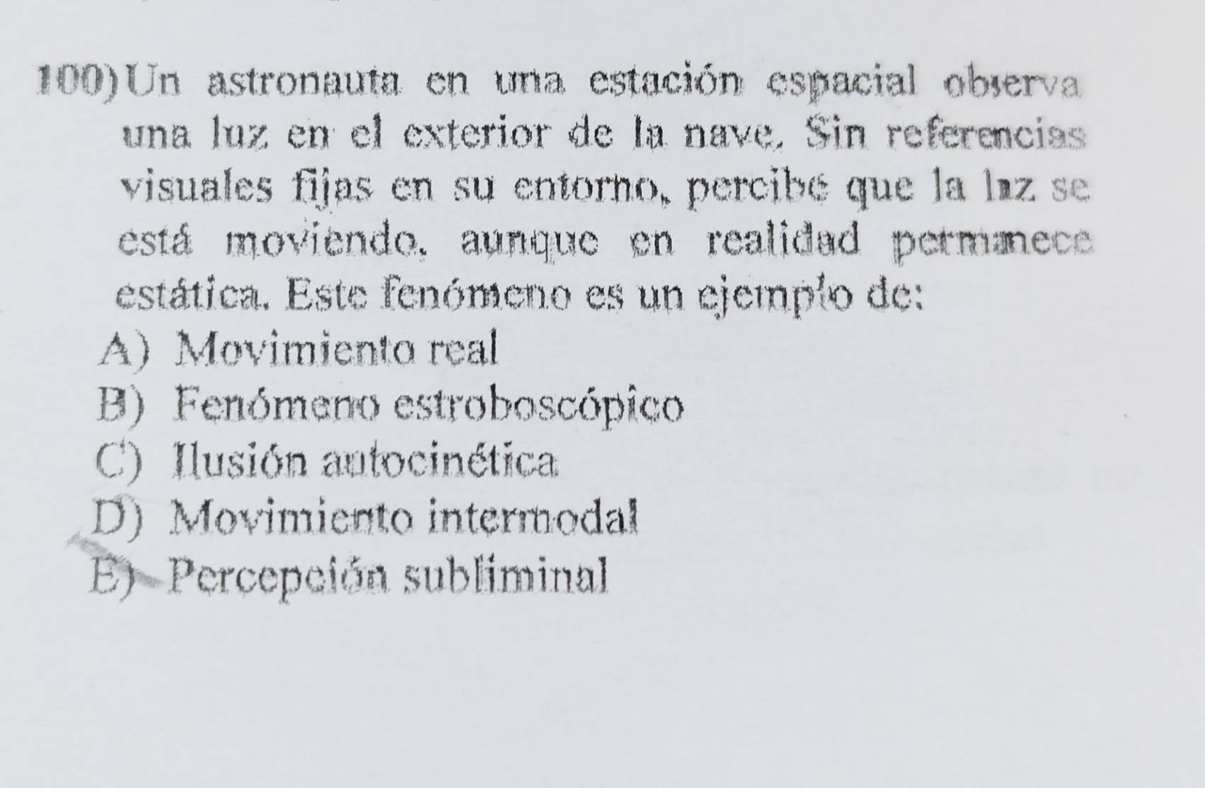 100)Un astronauta en una estación espacial observa
una luz en el exterior de la nave. Sin referencias
visuales fijas en su entorno, percibé que la laz se
está moviendo, aunque en realidad permmece
estática. Este fenómeno es un ejemplo de:
A) Movimiento real
B) Fenómeno estroboscópico
C) Ilusión autocinética
D) Movimiento intermodal
E) Percepción subliminal