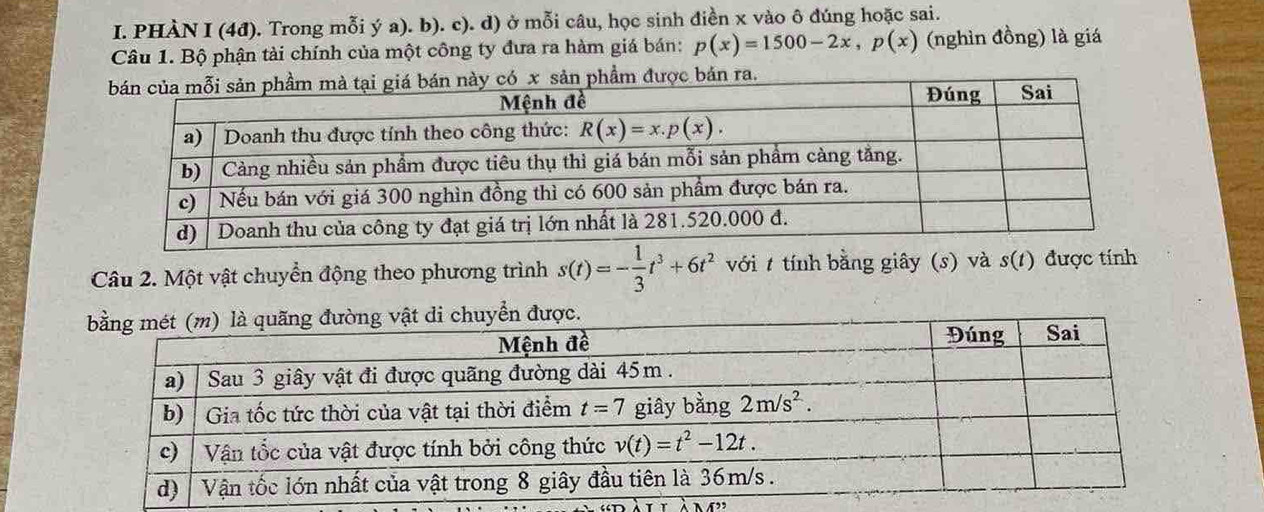 PHÀN I (4đ). Trong mỗi ý a). b). c). d) ở mỗi câu, học sinh điền x vào ô đúng hoặc sai.
Câu 1. Bộ phận tài chính của một công ty đưa ra hàm giá bán: p(x)=1500-2x,p(x) (nghìn đồng) là giá
Câu 2. Một vật chuyển động theo phương trình s(t)=- 1/3 t^3+6t^2 vớit tính bằng giây (s) và s(t) được tính