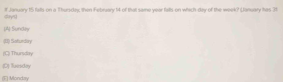 If January 15 falls on a Thursday, then February 14 of that same year falls on which day of the week? (January has 31
days)
(A) Sunday
(B) Saturday
(C) Thursday
(D) Tuesday
(E) Monday