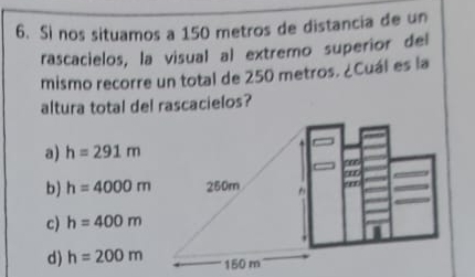 Sì nos situamos a 150 metros de distancía de un
rascacielos, la visual al extremo superior del
mismo recorre un total de 250 metros. ¿Cuál es la
altura total del rascacielos?
a) h=291m
b) h=4000m
c) h=400m
d) h=200m