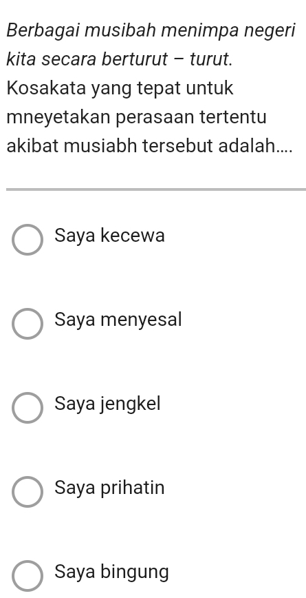 Berbagai musibah menimpa negeri
kita secara berturut - turut.
Kosakata yang tepat untuk
mneyetakan perasaan tertentu
akibat musiabh tersebut adalah....
Saya kecewa
Saya menyesal
Saya jengkel
Saya prihatin
Saya bingung