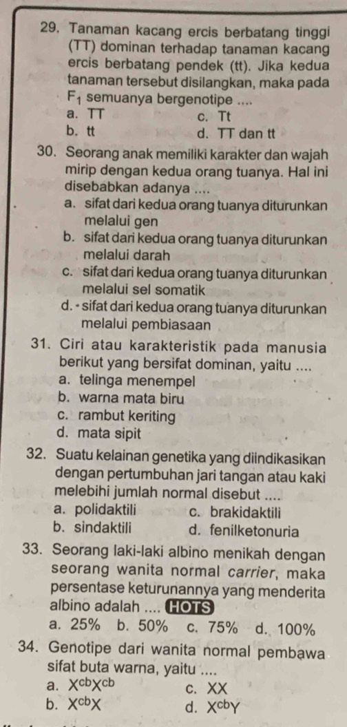 Tanaman kacang ercis berbatang tinggi
(TT) dominan terhadap tanaman kacang
ercis berbatang pendek (tt). Jika kedua
tanaman tersebut disilangkan, maka pada
F_1 semuanya bergenotipe ....
a. TT c. Tt
b. tt d. TT dan tt
30. Seorang anak memiliki karakter dan wajah
mirip dengan kedua orang tuanya. Hal ini
disebabkan adanya ....
a. sifat dari kedua orang tuanya diturunkan
melalui gen
b. sifat dari kedua orang tuanya diturunkan
melalui darah
c.sifat dari kedua orang tuanya diturunkan
melalui sel somatik
d. - sifat dari kedua orang tuanya diturunkan
melalui pembiasaan
31. Ciri atau karakteristik pada manusia
berikut yang bersifat dominan, yaitu ....
a. telinga menempel
b. warna mata biru
c. rambut keriting
d. mata sipit
32. Suatu kelainan genetika yang diindikasikan
dengan pertumbuhan jari tangan atau kaki
melebihi jumlah normal disebut .._
a. polidaktili c. brakidaktili
b. sindaktili d. fenilketonuria
33. Seorang laki-laki albino menikah dengan
seorang wanita normal carrier, maka
persentase keturunannya yang menderita
albino adalah HOTS
a. 25% b. 50% c. 75% d. 100%
34. Genotipe dari wanita normal pembawa
sifat buta warna, yaitu ....
a. X^(cb)X^(cb) C. X +
b. X^(cb)X d. X^(cb)Y