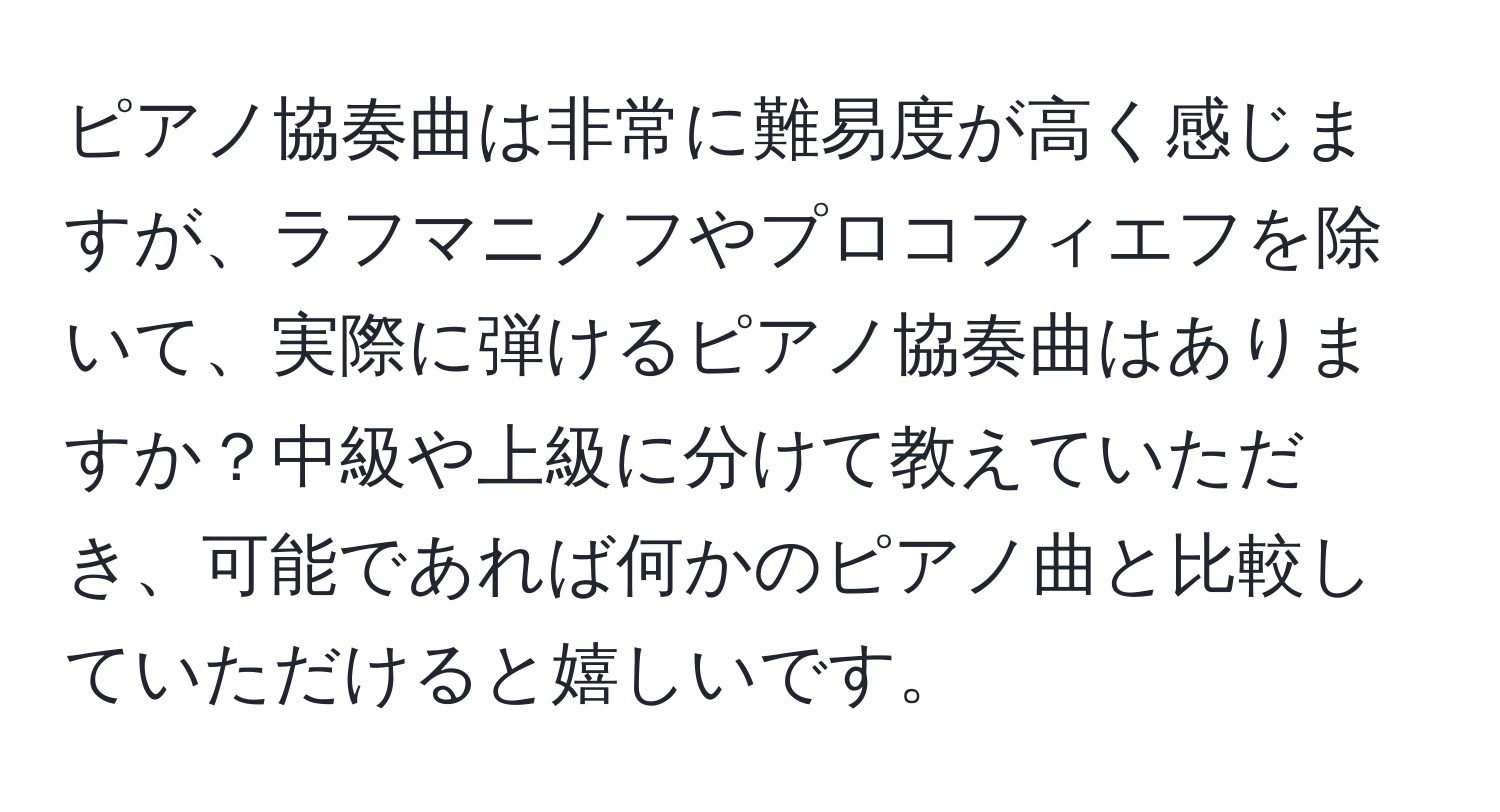 ピアノ協奏曲は非常に難易度が高く感じますが、ラフマニノフやプロコフィエフを除いて、実際に弾けるピアノ協奏曲はありますか？中級や上級に分けて教えていただき、可能であれば何かのピアノ曲と比較していただけると嬉しいです。