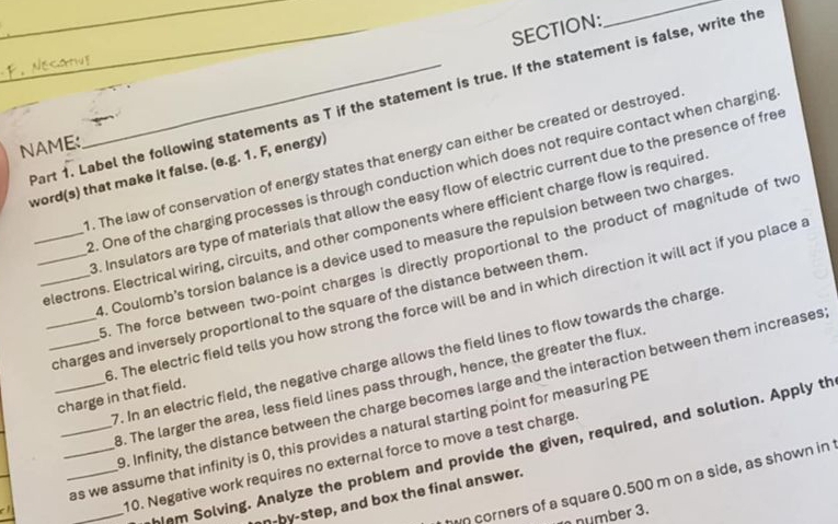catv_ 
Part 1. Label the following statements as T if the statement is true. If the statement is false, write the 
NAME: 
. The law of conservation of energy states that energy can either be created or destroyed 
word(s) that make it false. (e.g. 1. F, energy) 
2. One of the charging processes is through conduction which does not require contact when charging 
. Insulators are type of materials that allow the easy flow of electric current due to the presence of free 
___electrons. Electrical wiring, circuits, and other components where efficient charge flow is required 
. Coulomb's torsion balance is a device used to measure the repulsion between two charges 
. The force between two-point charges is directly proportional to the product of magnitude of tw 
__charges and inversely proportional to the square of the distance between them 
_charge in that field. . The electric field tells you how strong the force will be and in which direction it will act if you place a 
7. In an electric field, the negative charge allows the field lines to flow towards the charge 
3. The larger the area, less field lines pass through, hence, the greater the flux 
9. Infinity, the distance between the charge becomes large and the interaction between them increases 
___as we assume that infinity is 0, this provides a natural starting point for measuring PB
_hem Solving. Analyze the problem and provide the given, required, and solution. Apply th 
10. Negative work requires no external force to move a test charge 
wo corners of a square 0.500 m on a side, as shown in 
n-by-step, and box the final answer. 
number 3.