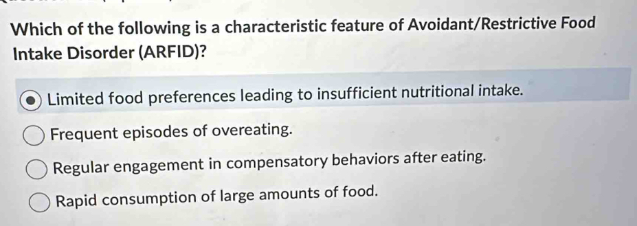 Which of the following is a characteristic feature of Avoidant/Restrictive Food
Intake Disorder (ARFID)?
Limited food preferences leading to insufficient nutritional intake.
Frequent episodes of overeating.
Regular engagement in compensatory behaviors after eating.
Rapid consumption of large amounts of food.